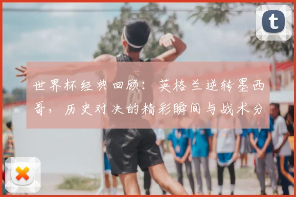 世界杯经典回顾：英格兰逆转墨西哥，历史对决的精彩瞬间与战术分析