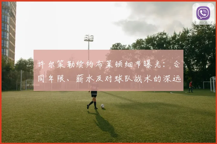 许尔策勒续约布莱顿细节曝光：合同年限、薪水及对球队战术的深远影响