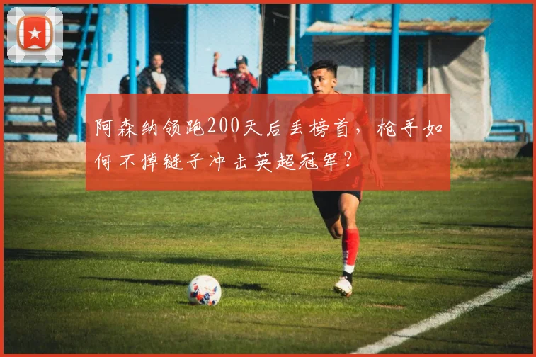 阿森纳领跑200天后丢榜首，枪手如何不掉链子冲击英超冠军？