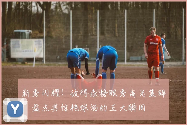 新秀闪耀！彼得森榜眼秀高光集锦：盘点其惊艳球场的五大瞬间