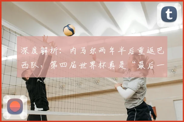 深度解析:内马尔两年半后重返巴西队,第四届世界杯真是“最后一舞”吗?前景与影响全剖析