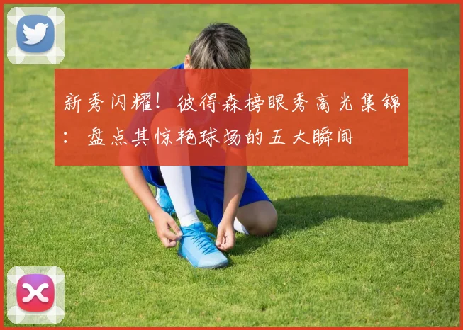 新秀闪耀！彼得森榜眼秀高光集锦：盘点其惊艳球场的五大瞬间