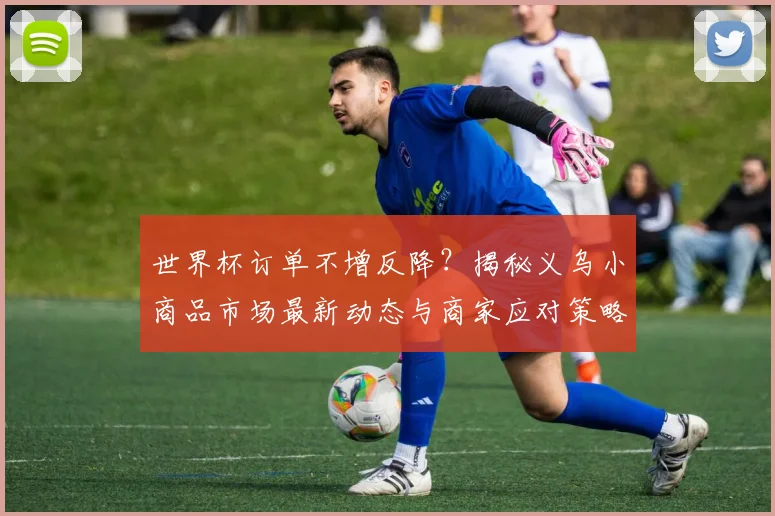 世界杯订单不增反降？揭秘义乌小商品市场最新动态与商家应对策略