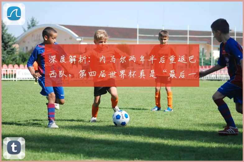 深度解析：内马尔两年半后重返巴西队，第四届世界杯真是“最后一舞”吗？前景与影响全剖析