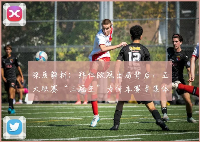 深度解析：拜仁欧冠出局背后，五大联赛“三冠王”为何本赛季集体绝迹？