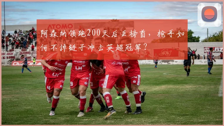 阿森纳领跑200天后丢榜首，枪手如何不掉链子冲击英超冠军？